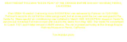 Text Box: HEAVYWEIGHT PULLMAN "BISON PEAK" AT THE ORANGE EMPIRE RAILWAY MUSEUM, PERRIS, CALIFORNIA
Plan 3584A 10-section 2-drawing room BISON PEAK was delivered by Pullman on 12/31/1926. Pullman’s records do not list the initial assignment, but at some point the car was assigned to the Santa Fe. Steam ejector air conditioning was installed in March 1935. BISON PEAK stayed in Santa Fe service but remained Pullman-owned until sold to the Santa Fe in May 1953. The Santa Fe converted it to Coach 1127, and it later served in MofW service. The car is preserved today at the Orange Empire Railway Museum in Perris, California.
Tom Madden photo